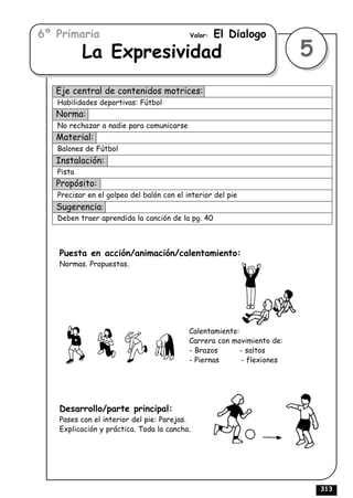 6º Primaria                                Valor:   El Dialogo
           La Expresividad                                              5
   Eje central de contenidos motrices:
   Habilidades deportivas: Fútbol
   Norma:
   No rechazar a nadie para comunicarse
   Material:
   Balones de Fútbol
   Instalación:
   Pista
   Propósito:
   Precisar en el golpeo del balón con el interior del pie
   Sugerencia:
   Deben traer aprendida la canción de la pg. 40



   Puesta en acción/animación/calentamiento:
   Normas. Propuestas.




                                           Calentamiento:
                                           Carrera con movimiento de:
                                           - Brazos       - saltos
                                           - Piernas      - flexiones




   Desarrollo/parte principal:
   Pases con el interior del pie: Parejas.
   Explicación y práctica. Toda la cancha.




                                                                            313
 
