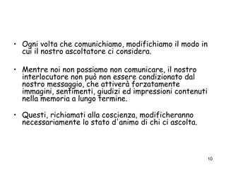 10
• Ogni volta che comunichiamo, modifichiamo il modo in
cui il nostro ascoltatore ci considera.
• Mentre noi non possiamo non comunicare, il nostro
interlocutore non può non essere condizionato dal
nostro messaggio, che attiverà forzatamente
immagini, sentimenti, giudizi ed impressioni contenuti
nella memoria a lungo termine.
• Questi, richiamati alla coscienza, modificheranno
necessariamente lo stato d'animo di chi ci ascolta.
 