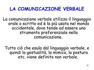 13
LA COMUNICAZIONE VERBALE
La comunicazione verbale utilizza il linguaggio
orale o scritto ed è la più usata nel mondo
occidentale, dove tende ad essere uno
strumento preferenziale nella
comunicazione.
Tutto ciò che esula dal linguaggio verbale, e
quindi la gestualità, la mimica, la postura
etc. viene definito non verbale.
 