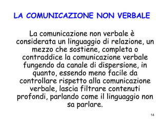 14
LA COMUNICAZIONE NON VERBALE
La comunicazione non verbale è
considerata un linguaggio di relazione, un
mezzo che sostiene, completa o
contraddice la comunicazione verbale
fungendo da canale di dispersione, in
quanto, essendo meno facile da
controllare rispetto alla comunicazione
verbale, lascia filtrare contenuti
profondi, parlando come il linguaggio non
sa parlare.
 