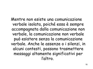 16
Mentre non esiste una comunicazione
verbale isolata, poiché essa è sempre
accompagnata dalla comunicazione non
verbale, la comunicazione non verbale
può esistere senza la comunicazione
verbale. Anche le assenze o i silenzi, in
alcuni contesti, possono trasmettere
messaggi altamente significativi per
l’altro.
 