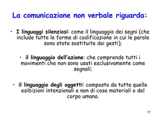 17
La comunicazione non verbale riguarda:
• I linguaggi silenziosi: come il linguaggio dei segni (che
include tutte le forme di codificazione in cui le parole
sono state sostituite dai gesti);
• il linguaggio dell’azione: che comprende tutti i
movimenti che non sono usati esclusivamente come
segnali;
• il linguaggio degli oggetti: composto da tutte quelle
esibizioni intenzionali e non di cose materiali o del
corpo umano.
 
