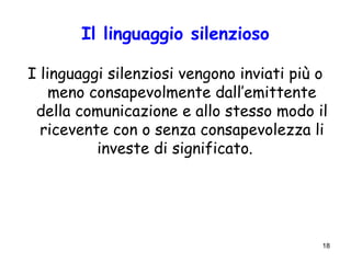 18
Il linguaggio silenzioso
I linguaggi silenziosi vengono inviati più o
meno consapevolmente dall’emittente
della comunicazione e allo stesso modo il
ricevente con o senza consapevolezza li
investe di significato.
 