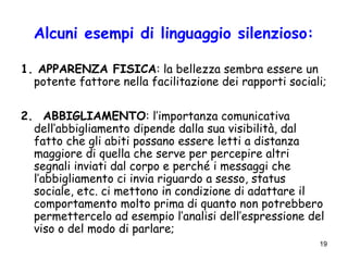19
Alcuni esempi di linguaggio silenzioso:
1. APPARENZA FISICA: la bellezza sembra essere un
potente fattore nella facilitazione dei rapporti sociali;
2. ABBIGLIAMENTO: l’importanza comunicativa
dell’abbigliamento dipende dalla sua visibilità, dal
fatto che gli abiti possano essere letti a distanza
maggiore di quella che serve per percepire altri
segnali inviati dal corpo e perché i messaggi che
l’abbigliamento ci invia riguardo a sesso, status
sociale, etc. ci mettono in condizione di adattare il
comportamento molto prima di quanto non potrebbero
permettercelo ad esempio l’analisi dell’espressione del
viso o del modo di parlare;
 