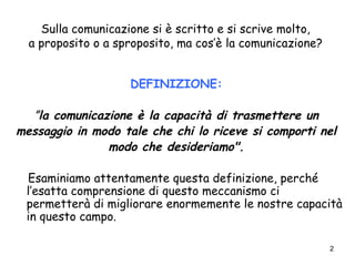 2
Sulla comunicazione si è scritto e si scrive molto,
a proposito o a sproposito, ma cos’è la comunicazione?
DEFINIZIONE:
”la comunicazione è la capacità di trasmettere un
messaggio in modo tale che chi lo riceve si comporti nel
modo che desideriamo".
Esaminiamo attentamente questa definizione, perché
l’esatta comprensione di questo meccanismo ci
permetterà di migliorare enormemente le nostre capacità
in questo campo.
 