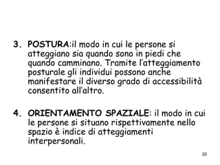 20
3. POSTURA:il modo in cui le persone si
atteggiano sia quando sono in piedi che
quando camminano. Tramite l’atteggiamento
posturale gli individui possono anche
manifestare il diverso grado di accessibilità
consentito all’altro.
4. ORIENTAMENTO SPAZIALE: il modo in cui
le persone si situano rispettivamente nello
spazio è indice di atteggiamenti
interpersonali.
 