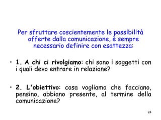 24
Per sfruttare coscientemente le possibilità
offerte dalla comunicazione, è sempre
necessario definire con esattezza:
• 1. A chi ci rivolgiamo: chi sono i soggetti con
i quali devo entrare in relazione?
• 2. L'obiettivo: cosa vogliamo che facciano,
pensino, abbiano presente, al termine della
comunicazione?
 