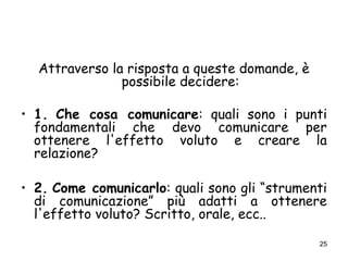 25
Attraverso la risposta a queste domande, è
possibile decidere:
• 1. Che cosa comunicare: quali sono i punti
fondamentali che devo comunicare per
ottenere l'effetto voluto e creare la
relazione?
• 2. Come comunicarlo: quali sono gli “strumenti
di comunicazione” più adatti a ottenere
l'effetto voluto? Scritto, orale, ecc..
 
