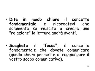 27
• Dite in modo chiaro il concetto
fondamentale e ricordatevi che
solamente se riuscite a creare una
"relazione" la lettura andrà avanti.
• Scegliete il "focus", il concetto
fondamentale che dovete comunicare
(quello che vi permette di raggiungere il
vostro scopo comunicativo).
 