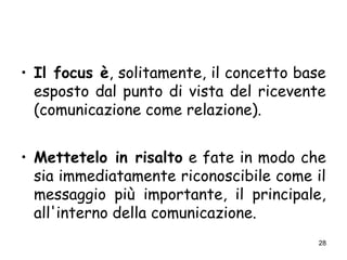 28
• Il focus è, solitamente, il concetto base
esposto dal punto di vista del ricevente
(comunicazione come relazione).
• Mettetelo in risalto e fate in modo che
sia immediatamente riconoscibile come il
messaggio più importante, il principale,
all'interno della comunicazione.
 