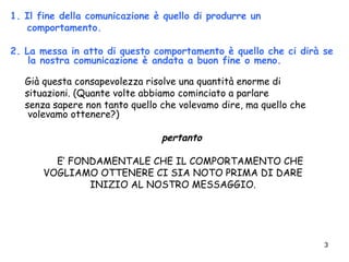 3
1. Il fine della comunicazione è quello di produrre un
comportamento.
2. La messa in atto di questo comportamento è quello che ci dirà se
la nostra comunicazione è andata a buon fine o meno.
Già questa consapevolezza risolve una quantità enorme di
situazioni. (Quante volte abbiamo cominciato a parlare
senza sapere non tanto quello che volevamo dire, ma quello che
volevamo ottenere?)
pertanto
E’ FONDAMENTALE CHE IL COMPORTAMENTO CHE
VOGLIAMO OTTENERE CI SIA NOTO PRIMA DI DARE
INIZIO AL NOSTRO MESSAGGIO.
 