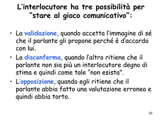 30
L’interlocutore ha tre possibilità per
“stare al gioco comunicativo”:
• La validazione, quando accetta l’immagine di sé
che il parlante gli propone perché è d’accordo
con lui.
• La disconferma, quando l’altro ritiene che il
parlante non sia più un interlocutore degno di
stima e quindi come tale “non esista”.
• L’opposizione, quando egli ritiene che il
parlante abbia fatto una valutazione erronea e
quindi abbia torto.
 