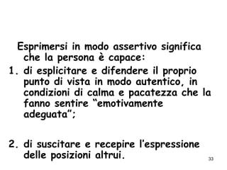 33
Esprimersi in modo assertivo significa
che la persona è capace:
1. di esplicitare e difendere il proprio
punto di vista in modo autentico, in
condizioni di calma e pacatezza che la
fanno sentire “emotivamente
adeguata”;
2. di suscitare e recepire l’espressione
delle posizioni altrui.
 