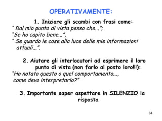34
OPERATIVAMENTE:
1. Iniziare gli scambi con frasi come:
“ Dal mio punto di vista penso che...”;
“Se ho capito bene...”,
“ Se guardo le cose alla luce delle mie informazioni
attuali...”.
2. Aiutare gli interlocutori ad esprimere il loro
punto di vista (non farlo al posto loro!!!):
“Ho notato questo o quel comportamento...,
come devo interpretarlo?”
3. Importante saper aspettare in SILENZIO la
risposta
 