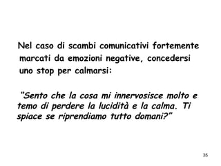 35
Nel caso di scambi comunicativi fortemente
marcati da emozioni negative, concedersi
uno stop per calmarsi:
“Sento che la cosa mi innervosisce molto e
temo di perdere la lucidità e la calma. Ti
spiace se riprendiamo tutto domani?”
 