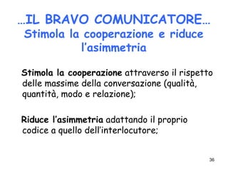 36
…IL BRAVO COMUNICATORE…
Stimola la cooperazione e riduce
l’asimmetria
Stimola la cooperazione attraverso il rispetto
delle massime della conversazione (qualità,
quantità, modo e relazione);
Riduce l’asimmetria adattando il proprio
codice a quello dell’interlocutore;
 