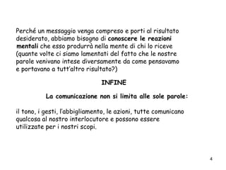 4
Perché un messaggio venga compreso e porti al risultato
desiderato, abbiamo bisogno di conoscere le reazioni
mentali che esso produrrà nella mente di chi lo riceve
(quante volte ci siamo lamentati del fatto che le nostre
parole venivano intese diversamente da come pensavamo
e portavano a tutt’altro risultato?)
INFINE
La comunicazione non si limita alle sole parole:
il tono, i gesti, l’abbigliamento, le azioni, tutte comunicano
qualcosa al nostro interlocutore e possono essere
utilizzate per i nostri scopi.
 