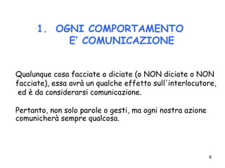 6
1. OGNI COMPORTAMENTO
E’ COMUNICAZIONE
Qualunque cosa facciate o diciate (o NON diciate o NON
facciate), essa avrà un qualche effetto sull'interlocutore,
ed è da considerarsi comunicazione.
Pertanto, non solo parole o gesti, ma ogni nostra azione
comunicherà sempre qualcosa.
 