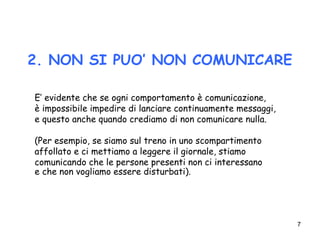 7
2. NON SI PUO’ NON COMUNICARE
E’ evidente che se ogni comportamento è comunicazione,
è impossibile impedire di lanciare continuamente messaggi,
e questo anche quando crediamo di non comunicare nulla.
(Per esempio, se siamo sul treno in uno scompartimento
affollato e ci mettiamo a leggere il giornale, stiamo
comunicando che le persone presenti non ci interessano
e che non vogliamo essere disturbati).
 