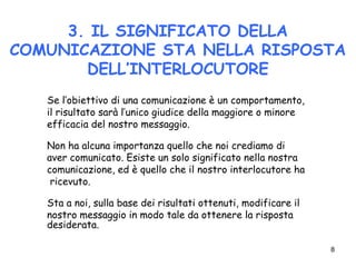 8
3. IL SIGNIFICATO DELLA
COMUNICAZIONE STA NELLA RISPOSTA
DELL’INTERLOCUTORE
Se l’obiettivo di una comunicazione è un comportamento,
il risultato sarà l’unico giudice della maggiore o minore
efficacia del nostro messaggio.
Non ha alcuna importanza quello che noi crediamo di
aver comunicato. Esiste un solo significato nella nostra
comunicazione, ed è quello che il nostro interlocutore ha
ricevuto.
Sta a noi, sulla base dei risultati ottenuti, modificare il
nostro messaggio in modo tale da ottenere la risposta
desiderata.
 
