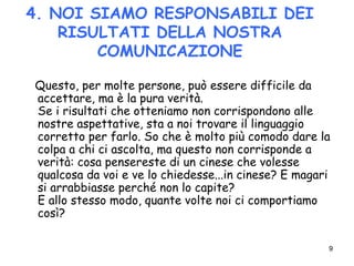 9
4. NOI SIAMO RESPONSABILI DEI
RISULTATI DELLA NOSTRA
COMUNICAZIONE
Questo, per molte persone, può essere difficile da
accettare, ma è la pura verità.
Se i risultati che otteniamo non corrispondono alle
nostre aspettative, sta a noi trovare il linguaggio
corretto per farlo. So che è molto più comodo dare la
colpa a chi ci ascolta, ma questo non corrisponde a
verità: cosa pensereste di un cinese che volesse
qualcosa da voi e ve lo chiedesse...in cinese? E magari
si arrabbiasse perché non lo capite?
E allo stesso modo, quante volte noi ci comportiamo
così?
 