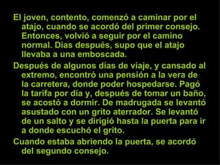 El joven, contento, comenzó a caminar por el atajo, cuando se acordó del primer consejo. Entonces, volvió a seguir por el camino normal. Días después, supo que el atajo llevaba a una emboscada.  Después de algunos días de viaje, y cansado al extremo, encontró una pensión a la vera de la carretera, donde poder hospedarse. Pagó la tarifa por día y, después de tomar un baño, se acostó a dormir. De madrugada se levantó asustado con un grito aterrador. Se levantó de un salto y se dirigió hasta la puerta para ir a donde escuchó el grito.  Cuando estaba abriendo la puerta, se acordó del segundo consejo. 