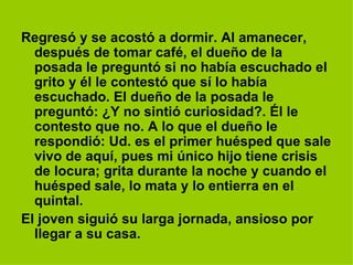 Regresó y se acostó a dormir. Al amanecer, después de tomar café, el dueño de la posada le preguntó si no había escuchado el grito y él le contestó que sí lo había escuchado. El dueño de la posada le preguntó: ¿Y no sintió curiosidad?. Él le contesto que no. A lo que el dueño le respondió: Ud. es el primer huésped que sale vivo de aquí, pues mi único hijo tiene crisis de locura; grita durante la noche y cuando el huésped sale, lo mata y lo entierra en el quintal.  El joven siguió su larga jornada, ansioso por llegar a su casa.   
