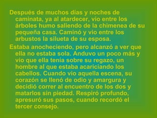 Después de muchos días y noches de caminata, ya al atardecer, vio entre los árboles humo saliendo de la chimenea de su pequeña casa. Caminó y vio entre los arbustos la silueta de su esposa.  Estaba anocheciendo, pero alcanzó a ver que ella no estaba sola. Anduvo un poco más y vio que ella tenía sobre su regazo, un hombre al que estaba acariciando los cabellos. Cuando vio aquella escena, su corazón se llenó de odio y amargura y decidió correr al encuentro de los dos y matarlos sin piedad. Respiró profundo, apresuró sus pasos, cuando recordó el tercer consejo.   