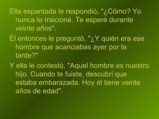 Ella espantada le respondió, "¿Cómo? Yo nunca te traicioné. Te esperé durante veinte años".  Él entonces le preguntó, "¿Y quién era ese hombre que acariciabas ayer por la tarde?"  Y ella le contestó, "Aquel hombre es nuestro hijo. Cuando te fuiste, descubrí que estaba embarazada. Hoy él tiene veinte años de edad".  