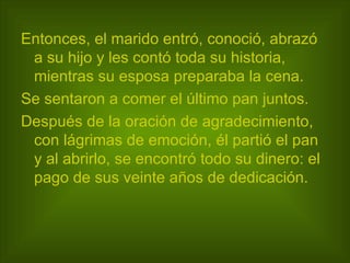 Entonces, el marido entró, conoció, abrazó a su hijo y les contó toda su historia, mientras su esposa preparaba la cena.  Se sentaron a comer el último pan juntos.  Después de la oración de agradecimiento, con lágrimas de emoción, él partió el pan y al abrirlo, se encontró todo su dinero: el pago de sus veinte años de dedicación.   