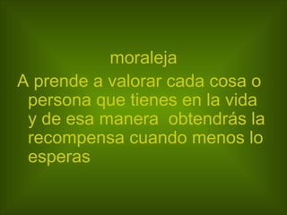 moraleja A prende a valorar cada cosa o persona que tienes en la vida y de esa manera  obtendrás la recompensa cuando menos lo esperas 