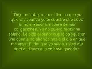"Déjeme trabajar por el tiempo que yo quiera y cuando yo encuentre que debo irme, el señor me libera de mis obligaciones. Yo no quiero recibir mi salario. Le pido al señor que lo coloque en una cuenta de ahorros hasta el día en que me vaya. El día que yo salga, usted me dará el dinero que yo haya ganado ."   