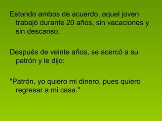 Estando ambos de acuerdo, aquel joven trabajó durante 20 años, sin vacaciones y sin descanso.  Después de veinte años, se acercó a su patrón y le dijo:  "Patrón, yo quiero mi dinero, pues quiero regresar a mi casa."  
