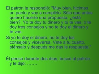 El patrón le respondió: "Muy bien, hicimos un pacto y voy a cumplirlo. Sólo que antes quiero hacerte una propuesta, ¿está bien?. Yo te doy tu dinero y tú te vas, o te doy tres consejos y no te doy el dinero y te vas.  Si yo te doy el dinero, no te doy los consejos y viceversa. Vete a tu cuarto, piénsalo y después me das la respuesta."  Él pensó durante dos días, buscó al patrón y le dijo: ……. 