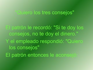"Quiero los tres consejos"  El patrón le recordó: "Si te doy los consejos, no te doy el dinero."  Y el empleado respondió: "Quiero los consejos"  El patrón entonces le aconsejó:   