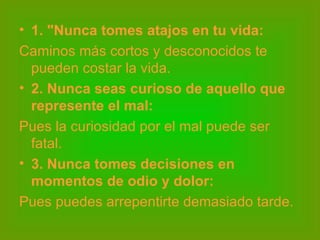 1. "Nunca tomes atajos en tu vida: Caminos más cortos y desconocidos te pueden costar la vida.  2. Nunca seas curioso de aquello que represente el mal: Pues la curiosidad por el mal puede ser fatal.  3. Nunca tomes decisiones en momentos de odio y dolor: Pues puedes arrepentirte demasiado tarde.  