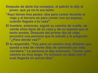 Después de darle los consejos, el patrón le dijo al joven, que ya no lo era tanto:  "Aquí tienes tres panes: dos para comer durante el viaje y el tercero es para comer con su esposa, cuando llegues a tu casa".  El hombre, entonces, siguió su camino de vuelta, de veinte años lejos de su casa y de su esposa que él tanto amaba. Después del primer día de viaje, encontró una persona que lo saludó y le preguntó: "¿Para dónde vas?"  Él le respondió, "Voy para un camino muy distante que queda a más de veinte días de caminata por esta carretera." La persona le dijo entonces: "Joven, este camino es muy largo. Yo conozco un atajo con el cual llegarás en pocos días".  
