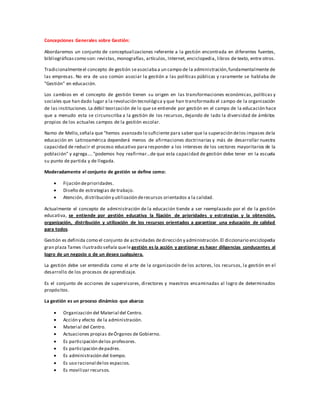 Concepciones Generales sobre Gestión:
Abordaremos un conjunto de conceptualizaciones referente a la gestión encontrada en diferentes fuentes,
bibliográficascomo son: revistas, monografías, artículos, Internet, enciclopedia, libros de texto, entre otros.
Tradicionalmenteel concepto de gestión seasociabaa un campo de la administración,fundamentalmente de
las empresas. No era de uso común asociar la gestión a las políticas públicas y raramente se hablaba de
"Gestión" en educación.
Los cambios en el concepto de gestión tienen su origen en las transformaciones económicas, políticas y
sociales que han dado lugar a la revolución tecnológica y que han transformado el campo de la organización
de las instituciones.La débil teorización de lo que se entiende por gestión en el campo de la educación hace
que a menudo esta se circunscriba a la gestión de los recursos, dejando de lado la diversidad de ámbitos
propios de los actuales campos de la gestión escolar.
Namo de Mello,señala que "hemos avanzado lo suficiente para saber que la superación delos impases dela
educación en Latinoamérica dependerá menos de afirmaciones doctrinarias y más de desarrollar nuestra
capacidad de reducir el proceso educativo para responder a los intereses de los sectores mayoritarios de la
población" y agrega…. "podemos hoy reafirmar…de que esta capacidad de gestión debe tener en la escuela
su punto de partida y de llegada.
Moderadamente el conjunto de gestión se define como:
 Fijación deprioridades.
 Diseño de estrategias de trabajo.
 Atención, distribución y utilización derecursos orientados a la calidad.
Actualmente el concepto de administración de la educación tiende a ser reemplazado por el de la gestión
educativa, se entiende por gestión educativa la fijación de prioridades y estrategias y la obtención,
organización, distribución y utilización de los recursos orientados a garantizar una educación de calidad
para todos.
Gestión es definida como el conjunto de actividades dedirección y administración.El diccionario enciclopedia
gran plaza Tames ilustrado señala quele gestión es la acción y gestionar es hacer diligencias conducentes al
logro de un negocio o de un deseo cualquiera.
La gestión debe ser entendida como el arte de la organización de los actores, los recursos, la gestión en el
desarrollo de los procesos de aprendizaje.
Es el conjunto de acciones de supervisores, directores y maestros encaminadas al logro de determinados
propósitos.
La gestión es un proceso dinámico que abarca:
 Organización del Material del Centro.
 Acción y efecto de la administración.
 Material del Centro.
 Actuaciones propias deÓrganos de Gobierno.
 Es participación delos profesores.
 Es participación depadres.
 Es administración del tiempo.
 Es uso racional delos espacios.
 Es movilizar recursos.
 