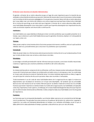 El Director como Gerente en la Gestión Administrativa:
El gerente o director de un centro educativo ocupa un lugar de suma importancia para la creación de una
verdadera comunidad de enseñanza ya que este interviene de manera decisiva en los procesos institucionales
y en la orientación delos procesos pedagógicos.Es una persona claveen el desarrollo deun centro educativo
por lo que debe crear una mística de trabajo y una cultura organizacional quelleve al desarrollo e identidad
de la institución que dirige, es por todo esto que el gerente o director de un centro educativo debe exhibir
unas habilidades desempañar unos rolesy tener un perfil que lepermita desempañar tan importante función,
cada uno de estos aspectos será enunciado a continuación.
Habilidades:
Una habilidad es una capacidad desarrolladapara tratar con éxito problemas que se pueden presentar en el
tiempo, aquí se destacan cuatro habilidades básicas quelos gerentes directores,emplean en la búsqueda de
sus logros, estas son:
Técnicas:
Debe poseer amplios conocimientos delas funciones queejerce de manera científica,esto es la aplicación de
métodos teóricos y procedimientos para solucionar los problemas que se presentan.
Conceptual:
Debe de poseer todas las informacionessobreel panorama dela institución en la cual sedesenvuelvea fin de
que la toma de decisiones sea correcta y sobre bases concretas.
Estratégico:
La estrategia se diseña partiendo del nivel de informaciones que se posee y consisteen diseñar mecanismos
creativos e ingeniosos para resolver problemas en beneficio del centro educativo.
Humano:
Su trabajo está basado en comprensión de los diferentes conflictos interpersonales motivadospor diferentes
causas por lo tanto tiene que trabajar en colaboración con todos como un solo equipo y crear las condiciones
en la que cada individuo sesienta en libertad de tomar iniciativa individual,expresando sus ideas y luego de
una participación colectiva de discusión que estas ideas sean asumidas o rechazadas.
Tradicionalmente el uso de cada de estas habilidades dentro de la organización era según la instancia o
departamento que encabezara el directivo o el rol que este desempeña. Así también que las actividades
técnicas eran más necesarias en los niveles inferiores que en los demás niveles de la direcci ón,las actitudes
humanas que tienen importancia siendo en todos los niveles dela organización y las habilidades conceptuales
como muy importante a nivel superior,sin embargo,en la nueva modalidad degestión educativa querequiere
que el administrador directivo delos diferentes niveles comparta todas esas habilidades con el mismo grado
de importancia.
Funciones:
Las funciones que le corresponde desempeñar aun director deben ejercerse con características deliderazgo
social y profesional. Tres grandes funciones enmarcan el quehacer del director (a), administrar, organizar y
supervisar, las cuales son altamente demandantes en tiempos y en múltiples actividades, es por lo que se
debe administrar adecuadamente el tiempo y aprender a descentralizar para ser más eficientes.
 