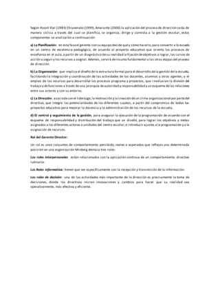 Según Koont Etal (1983) Chiavenato (1999), Amarante (2000) la aplicación del proceso de dirección seda de
manera cíclica a través del cual se planifica, se organiza, dirige y controla a la gestión escolar, estos
componentes se analizarán a continuación:
a) La Planificación: en esta faseel gerente con su equipo decide quéy cómo hacerlo,para convertir a la escuela
en un centro de excelencia pedagógica, de acuerdo al proyecto educativo que orienta los procesos de
enseñanza en el aula,a partir de un diagnóstico desu realidad la fijación deobjetivos a lograr,los cursos de
acción a seguir y los recursos a asignar. Además,servirá deinsumo fundamental a las otras etapasdel proceso
de dirección.
b) La Organización: que implica el diseño dela estructura formal para el desarrollo dela gestión dela escuela,
facilitando la integración y coordinación de las actividades de los docentes, alumnos y otros agentes; y el
empleo de los recursos para desarrollar los procesos programa y proyectos, que i nvolucran la división del
trabajo y defunciones a través deuna jerarquía deautoridad y responsabilidad y un esquema delas relaciones
entre sus actores y con su entorno.
c) La Dirección: asociadacon el liderazgo,la motivación y la creación deun clima organizacional por partedel
directivo, que integre las potencialidades de los diferentes sujetos, a partir del compromiso de todos los
proyectos educativo para mejorar la docencia y la administración de los recursos de la escuela.
d) El control y seguimiento de la gestión, para asegurar la ejecución de la programación de acuerdo con el
esquema de responsabilidad y distribución del trabajo que se diseñó, para lograr los objetivos y metas
asignados a los diferentes actores o unidades del centro escolar;e i ntroducir ajustes a la programación y a la
asignación de recursos.
Rol del Gerente Director:
Un rol es unos conjuntos de comportamiento percibido, reales o esperados que reflejan una determinada
posición en una organización Minberg destaca tres roles:
Los roles interpersonales: están relacionados con la aplicación continua de un comportamiento directivo
rutinario.
Los Roles informativa: tienen que ver específicamente con la recepción y transmisión de la información.
Los roles de decisión: una de las actividades más importante de la dirección es precisamente la toma de
decisiones, donde los directivos inician innovaciones y cambios para hacer que su realidad sea
operativamente, más efectiva y eficiente.
 