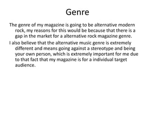 Genre
The genre of my magazine is going to be alternative modern
rock, my reasons for this would be because that there is a
gap in the market for a alternative rock magazine genre.
I also believe that the alternative music genre is extremely
different and means going against a stereotype and being
your own person, which is extremely important for me due
to that fact that my magazine is for a individual target
audience.
 