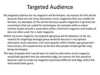 Targeted Audience
My targeted audience for my magazine will be females, my reasons for this will be
because there are not many alternative music magazines that are suitable for
females, my examples of this will be because usually magazines in general use
conventions that are suited for stereotypes, for example within a colour
scheme shades of pink is used often within a feminine magazine and shades of
blue are often used for a male magazine.
Within my music magazine my targeted age group will be between 14-20, my
reasons for targetinga teenage group would be because in my opinion
alternative music becomes a lot more popular within thatthe age group that I
have chosen, this would be due to the fact that people of both gender stop
being stereotypes.
The type of people that I would want to read my alternative music magazine
would both genders that are extremely edgy, my reasons for this would be
because I plan to make my magazine extremely different and edgy, within the
alternative/indie genre
 