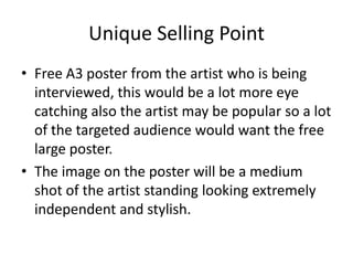 Unique Selling Point
• Free A3 poster from the artist who is being
interviewed, this would be a lot more eye
catching also the artist may be popular so a lot
of the targeted audience would want the free
large poster.
• The image on the poster will be a medium
shot of the artist standing looking extremely
independent and stylish.
 