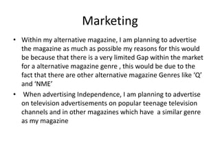 Marketing
• Within my alternative magazine, I am planning to advertise
the magazine as much as possible my reasons for this would
be because that there is a very limited Gap within the market
for a alternative magazine genre , this would be due to the
fact that there are other alternative magazine Genres like ‘Q’
and ‘NME’
• When advertising Independence, I am planning to advertise
on television advertisements on popular teenage television
channels and in other magazines which have a similar genre
as my magazine
 
