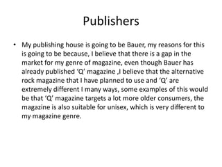 Publishers
• My publishing house is going to be Bauer, my reasons for this
is going to be because, I believe that there is a gap in the
market for my genre of magazine, even though Bauer has
already published ‘Q’ magazine ,I believe that the alternative
rock magazine that I have planned to use and ‘Q’ are
extremely different I many ways, some examples of this would
be that ‘Q’ magazine targets a lot more older consumers, the
magazine is also suitable for unisex, which is very different to
my magazine genre.
 