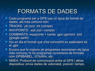FORMATS DE DADESFORMATS DE DADES
 Cada programa per a GPS usa un tipus de format deCada programa per a GPS usa un tipus de format de
dades, els més comuns són:dades, els més comuns són:
 TRACKS: .plt (ozi) .trk (compe)TRACKS: .plt (ozi) .trk (compe)
 WAYPOINTS: .wpt (ozi i compe) .WAYPOINTS: .wpt (ozi i compe) .
 COMBINATS: waypoints + tracks .gpx (garmin) .kmlCOMBINATS: waypoints + tracks .gpx (garmin) .kml
(google earth)(google earth)
 Hui en dia el format que s'ha convertint en estàndard ésHui en dia el format que s'ha convertint en estàndard és
el .gpxel .gpx
 Encara que la majoria de programes reconeixen els tipusEncara que la majoria de programes reconeixen els tipus
més comuns, hi ha programes conversors de formatsmés comuns, hi ha programes conversors de formats
com GPSBABEL, G7toWin, etc.com GPSBABEL, G7toWin, etc.
 NMEA: Protocol de comunicació entre el GPS i altresNMEA: Protocol de comunicació entre el GPS i altres
dispositius; envia dades de velociatat, posició i temps.dispositius; envia dades de velociatat, posició i temps.
 