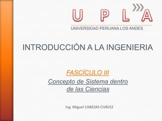 INTRODUCCIÓN A LA INGENIERIA
Ing. Miguel CABEZAS CHÁVEZ
UNIVERSIDAD PERUANA LOS ANDES
Concepto de Sistema dentro
de las Ciencias
FASCÍCULO III
 