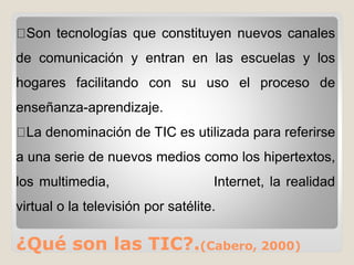 ¿Qué son las TIC?.(Cabero, 2000)
Son tecnologías que constituyen nuevos canales
de comunicación y entran en las escuelas y los
hogares facilitando con su uso el proceso de
enseñanza-aprendizaje.
La denominación de TIC es utilizada para referirse
a una serie de nuevos medios como los hipertextos,
los multimedia, Internet, la realidad
virtual o la televisión por satélite.
 