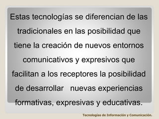 Estas tecnologías se diferencian de las
tradicionales en las posibilidad que
tiene la creación de nuevos entornos
comunicativos y expresivos que
facilitan a los receptores la posibilidad
de desarrollar nuevas experiencias
formativas, expresivas y educativas.
Tecnologías de Información y Comunicación.
 