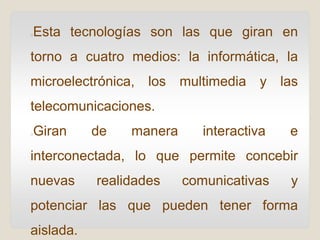 Esta tecnologías son las que giran en
torno a cuatro medios: la informática, la
microelectrónica, los multimedia y las
telecomunicaciones.
Giran de manera interactiva e
interconectada, lo que permite concebir
nuevas realidades comunicativas y
potenciar las que pueden tener forma
aislada.
 